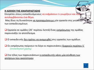Η ΑΣΚΗΣΗ ΤΗΣ ΑΝΑΠΑΡΑΣΤΑΣΗΣ Επιτρέπει στους εκπαιδευόμενους  να εκφράσουν τι γνωρίζουν και πως αντιλαμβάνονται ένα θέμα .  Μας δίνει τη δυνατότητα  να προσαρμόσουμε  μία εργασία στις γνώσεις των εκπαιδευομένων. Εργασία σε ομάδες (20΄ περίπου λεπτά)-Ένας  εκπρόσωπος  της ομάδας παρουσιάζει το αποτέλεσμα. Ο εκπαιδευτής  δεν πρέπει να αναμειχθεί  στις εργασίες των ομάδων. Οι εκπρόσωποι παίρνουν το λόγο-οι παρουσιάσεις  διαρκούν περίπου 5΄  (εννοιολογικοί χάρτες) Στο τέλος των παρουσιάσεων  ο εκπαιδευτής κάνει μία σύνθεση των απόψεων που ακούστηκαν 