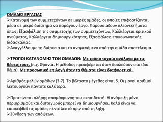 ΟΜΑΔΕΣ ΕΡΓΑΣΙΑΣ Κατανομή των συμμετεχόντων σε μικρές ομάδες, οι οποίες επιφορτίζονται μέσα σε μικρό διάστημα να παράγουν έργο. Παρουσιάζουν πλεονεκτήματα όπως: Εξασφάλιση της συμμετοχής των συμμετεχόντων, Καλλιέργεια κριτικού πνεύματος, Καλλιέργεια δημιουργικότητας, Εξασφάλιση επικοινωνιακής διδασκαλίας. Αναγγέλλουμε τη διάρκεια και το αναμενόμενο από την ομάδα αποτέλεσμα. ΤΡΟΠΟΙ ΚΑΤΑΝΟΜΗΣ ΤΩΝ ΟΜΑΔΩΝ:   Με τρόπο τυχαίο ανάλογα με τις θέσεις τους.  (π.χ. Θρανία. Η μέθοδος προσφέρεται όταν δουλεύουν στο ίδιο θέμα).  Με προσωπική επιλογή όταν τα θέματα είναι διαφορετικά.  Αριθμός μελών ομάδων (3-7). Το βέλτιστο μέγεθος είναι 5. Οι μονοί αριθμοί λειτουργούν πάντοτε καλύτερα. Προτείνεται πλήρης απομάκρυνση του εκπαιδευτή. Η ανάμειξη μόνο περιορισμούς και δισταγμούς μπορεί να δημιουργήσει. Καλό είναι να επισκεφθεί τις ομάδες πέντε λεπτά πριν από τη λήξη.  Σύνθεση των απόψεων. 