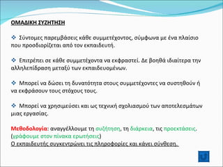 ΟΜΑΔΙΚΗ ΣΥΖΗΤΗΣΗ Σύντομες παρεμβάσεις κάθε συμμετέχοντος, σύμφωνα με ένα πλαίσιο που προσδιορίζεται από τον εκπαιδευτή. Επιτρέπει σε κάθε συμμετέχοντα να εκφραστεί. Δε βοηθά ιδιαίτερα την αλληλεπίδραση μεταξύ των εκπαιδευομένων. Μπορεί να δώσει τη δυνατότητα στους συμμετέχοντες να συστηθούν ή να εκφράσουν τους στόχους τους. Μπορεί να χρησιμεύσει και ως τεχνική σχολιασμού των αποτελεσμάτων μιας εργασίας. Μεθοδολογία : αναγγέλλουμε τη  συζήτηση , τη  διάρκεια , τις  προεκτάσεις . ( γράφουμε στον πίνακα ερωτήσεις ) Ο εκπαιδευτής συγκεντρώνει τις πληροφορίες και κάνει σύνθεση.  