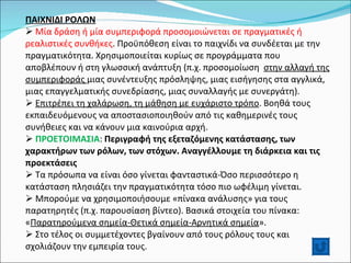 ΠΑΙΧΝΙΔΙ ΡΟΛΩΝ Μία δράση ή μία συμπεριφορά προσομοιώνεται σε πραγματικές ή ρεαλιστικές συνθήκες . Προϋπόθεση είναι το παιχνίδι να συνδέεται με την πραγματικότητα. Χρησιμοποιείται κυρίως σε προγράμματα που αποβλέπουν ή στη γλωσσική ανάπτυξη (π.χ. προσομοίωση  στην αλλαγή της συμπεριφοράς  μιας συνέντευξης πρόσληψης, μιας εισήγησης στα αγγλικά, μιας επαγγελματικής συνεδρίασης, μιας συναλλαγής με συνεργάτη). Επιτρέπει τη χαλάρωση, τη μάθηση με ευχάριστο τρόπο . Βοηθά τους εκπαιδευόμενους να αποστασιοποιηθούν από τις καθημερινές τους συνήθειες και να κάνουν μια καινούρια αρχή.  ΠΡΟΕΤΟΙΜΑΣΙΑ :  Περιγραφή της εξεταζόμενης κατάστασης, των χαρακτήρων των ρόλων, των στόχων. Αναγγέλλουμε τη διάρκεια και τις προεκτάσεις  Τα πρόσωπα να είναι όσο γίνεται φανταστικά-Όσο περισσότερο η κατάσταση πλησιάζει την πραγματικότητα τόσο πιο ωφέλιμη γίνεται. Μπορούμε να χρησιμοποιήσουμε «πίνακα ανάλυσης» για τους παρατηρητές (π.χ. παρουσίαση βίντεο). Βασικά στοιχεία του πίνακα: « Παρατηρούμενα σημεία-Θετικά σημεία-Αρνητικά σημεία ». Στο τέλος οι συμμετέχοντες βγαίνουν από τους ρόλους τους και σχολιάζουν την εμπειρία τους. 