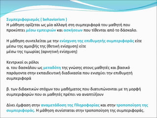 Συμπεριφορισμός ( behaviorism ) Η μάθηση ορίζεται ως μία αλλαγή στη συμπεριφορά του μαθητή που προκύπτει  μέσω εμπειριών   και  ασκήσεων  που τίθενται από το δάσκαλο. Η μάθηση συντελείται με την  ενίσχυση της επιθυμητής συμπεριφοράς  είτε μέσω της αμοιβής της (θετική ενίσχυση) είτε  μέσω της τιμωρίας (αρνητική ενίσχυση)  Κεντρικοί οι ρόλοι  α. του δασκάλου ως  μεταδότη  της γνώσης στους μαθητές και βασικό παράγοντα στην εκπαιδευτική διαδικασία που ενισχύει την επιθυμητή συμπεριφορά  β. των διδακτικών στόχων του μαθήματος που διατυπώνονται με τη μορφή συμπεριφορών που οι μαθητές πρέπει να αναπτύξουν Δίνει έμφαση στην  αναμετάδοση της Πληροφορίας  και στην  τροποποίηση της συμπεριφοράς.  Η μάθηση συνίσταται στην τροποποίηση της συμπεριφοράς. 