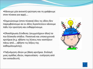 Κάνουμε μία ανοικτή ερώτηση και τη γράφουμε στον πίνακα για αρχή…. Σημειώνουμε (στον πίνακα) όλες τις ιδέες-δεν παρεμβαίνουμε-αν οι ιδέες λιγοστεύουν κάνουμε πάλι την ερώτηση και ενθαρρύνουμε. Ολοκλήρωση-Σύνθεση: (συμμετέχουν όλοι) το πιο δύσκολο στάδιο. Ποσοτικά και υποκειμενικά κριτήρια (π.χ. σβήστε τις λύσεις που κοστίζουν πάνω από…..σβήστε τις λέξεις της καθομιλουμένης). Ταξινόμηση ιδεών με βάση κριτήρια. Επιλογή μιας ομάδας ιδεών, παρουσίαση - εισήγηση από τον εκπαιδευτή.  