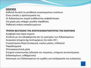 ΕΙΣΗΓΗΣΗ Καθιστά δυνατή τη μετάδοση συγκεκριμένων γνώσεων Είναι εύκολη η προετοιμασία της Οι διδασκόμενοι συχνά αισθάνονται ασφαλέστεροι Στη χώρα μας υπάρχει μεγάλη παράδοση Παθητική στάση εκπαιδευομένων   ΤΡΟΠΟΙ ΒΕΛΤΙΩΣΗΣ ΤΗΣ ΑΠΟΤΕΛΕΣΜΑΤΙΚΟΤΗΤΑΣ ΤΗΣ ΕΙΣΗΓΗΣΗΣ Αναφορά στα κύρια σημεία Σύνδεση με τα ενδιαφέροντα και τις εμπειρίες των διδασκομένων Αναγκαία στοιχεία όχι λεπτομέρειες (το πολύ 20΄) Συγκροτημένη δομή (εισαγωγή, κυρίως μέρος, επίλογος) Παραδείγματα Οπτικοακουστικά μέσα Στοιχεία επικοινωνίας (γλώσσα του σώματος, ενίσχυση αυτοεκτίμησης διδασκομένων, ενθάρρυνση) Κατανομή των διδασκομένων σε ομάδες για επεξεργασία της εισήγησης.  