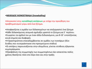 ΜΕΘΟΔΟΣ ΧΙΟΝΟΣΤΙΒΑΔΑ ( Snowballing) Αποσκοπεί στην  ανταλλαγή απόψεων  με στόχο την προώθηση του προβληματισμού γύρω από ένα ζήτημα . Αποφασίζεται η ομάδα των διδασκομένων να επεξεργαστεί ένα ζήτημα Κάθε διδασκόμενος ατομικά σχολιάζει γραπτά το ζήτημα για 5΄ περίπου. Συγκρίνει τα σχόλιά του με έναν άλλο διδασκόμενο, για 8-10΄ εντοπίζοντας κοινά σημεία και διαφορές Η δραστηριότητα επαναλαμβάνεται σε ομάδες των τεσσάρων (δύο δυάδες που συνεργάστηκαν στο προηγούμενο στάδιο) Οι απόψεις παρουσιάζονται στην ολομέλεια, γίνεται σύνθεση εξάγονται συμπεράσματα. Εξασφάλιση της συμμετοχής των συμμετεχόντων-Δεν απαιτείται πολύς χρόνος-Βασίζεται τόσο στο λόγο όσο και στην πράξη .  