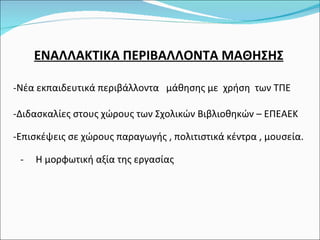 ΕΝΑΛΛΑΚΤΙΚΑ ΠΕΡΙΒΑΛΛΟΝΤΑ ΜΑΘΗΣΗΣ Νέα εκπαιδευτικά περιβάλλοντα  μάθησης με  χρήση  των ΤΠΕ Διδασκαλίες στους χώρους των Σχολικών Βιβλιοθηκών – ΕΠΕΑΕΚ Επισκέψεις σε χώρους παραγωγής , πολιτιστικά κέντρα , μουσεία. -  Η μορφωτική αξία της εργασίας 