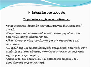 Η Επίσκεψη στο μουσείο Το μουσείο  ως χώρος εκπαίδευσης  Εκπόνηση εκπαιδευτικών προγραμμάτων με διεπιστημονική  οπτική. Παραγωγή εκπαιδευτικού υλικού και επινόηση διδακτικών πρακτικών για την αξιοποίηση του. Αξιοποίηση της νέας τεχνολογίας για την παρουσίαση των εκθεμάτων Συμβολή της μουσειοπαιδαγωγικής θεωρίας και πρακτικής στην ανάδειξη της ιστορικότητας, πολυπλοκότητας και ετερογένειας  της ανθρώπινης εμπειρίας. Διεύρυνση  του κοινωνικού και εκπαιδευτικού ρόλου του μουσείου στη σύγχρονη εποχή. 