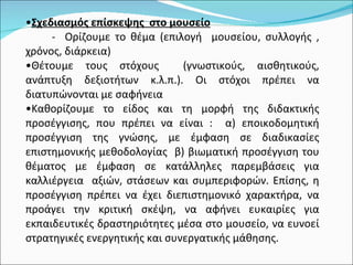 Σχεδιασμός επίσκεψης  στο μουσείο -  Ορίζουμε το θέμα (επιλογή  μουσείου, συλλογής , χρόνος, διάρκεια) Θέτουμε τους στόχους  (γνωστικούς, αισθητικούς, ανάπτυξη δεξιοτήτων κ.λ.π.). Οι στόχοι πρέπει να διατυπώνονται με σαφήνεια  Καθορίζουμε το είδος και τη μορφή της διδακτικής προσέγγισης, που πρέπει να είναι :  α) εποικοδομητική προσέγγιση της γνώσης, με έμφαση σε διαδικασίες επιστημονικής μεθοδολογίας  β) βιωματική προσέγγιση του θέματος με έμφαση σε κατάλληλες παρεμβάσεις για καλλιέργεια  αξιών, στάσεων και συμπεριφορών. Επίσης, η προσέγγιση πρέπει να έχει διεπιστημονικό χαρακτήρα, να προάγει την κριτική σκέψη, να αφήνει ευκαιρίες για εκπαιδευτικές δραστηριότητες μέσα στο μουσείο, να ευνοεί στρατηγικές ενεργητικής και συνεργατικής μάθησης. 