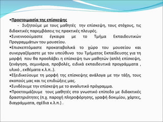 Προετοιμασία της επίσκεψης -  Συζητούμε με τους μαθητές  την επίσκεψη, τους στόχους, τις διδακτικές παρεμβάσεις τις πρακτικές πλευρές. Συνεννοούμαστε έγκαιρα με το Τμήμα Εκπαιδευτικών Προγραμμάτων του μουσείου. Επισκεπτόμαστε προκαταβολικά το χώρο του μουσείου και συνεργαζόμαστε με τον υπεύθυνο  του Τμήματος Εκπαίδευσης για τη μορφή  που θα προσλάβει η επίσκεψη των μαθητών (απλή επίσκεψη, ξενάγηση, σεμινάρια, προβολές, ειδικά εκπαιδευτικά προγράμματα , υλικό , εκθέματα κ.λ.π..). Εξειδικεύουμε τη μορφή της επίσκεψης ανάλογα με την τάξη, τους σκοπούς μας και τις επιδιώξεις μας.  Συνδέουμε την επίσκεψη με το αναλυτικό πρόγραμμα. Προετοιμάζουμε  τους μαθητές στο γνωστικό επίπεδο με διδακτικές δραστηριότητες (π.χ. παροχή πληροφόρησης, γραφή δοκιμίου, χάρτες, διαγράμματα, σχέδια κ.λ.π.) . 