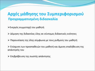 Αρχές μάθησης του Συμπεριφορισμού Προγραμματισμένη διδασκαλία  Ενεργός συμμετοχή του μαθητή Δόμηση της διδακτέας ύλης σε σύντομες διδακτικές ενότητες Παρουσίαση της ύλης σύμφωνα με τους ρυθμούς του μαθητή Ενίσχυση των προσπαθειών του μαθητή και άμεση επαλήθευση της απάντησής του Επιβράβευση της σωστής απάντησης 
