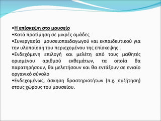 Η επίσκεψη στο μουσείο Κατά προτίμηση σε μικρές ομάδες  Συνεργασία  μουσειοπαιδαγωγού και εκπαιδευτικού για την υλοποίηση του περιεχομένου της επίσκεψης . Ενδεχόμενη επιλογή και μελέτη από τους μαθητές ορισμένου αριθμού εκθεμάτων, τα οποία θα παρατηρήσουν, θα μελετήσουν και θα εντάξουν σε ενιαίο οργανικό σύνολο Ενδεχομένως, άσκηση δραστηριοτήτων (π.χ. συζήτηση) στους χώρους του μουσείου. 