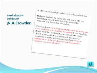 Διακλαδισμένη Οργάνωση ( Ν.Α.Crowder ) H απάντηση του μαθητή καθορίζει το τι θα ακολουθήσει. Η βασική διαφορά της γραμμικής οργάνωσης από την διακλαδισμένη οργάνωση βρίσκεται στον τρόπο αντιμετώπισης του λάθους του μαθητή.  Ο Skinner πιστεύει  ότι τα βήματα πρέπει να είναι τόσο μικρά ώστε να αποφεύγεται το λάθος του μαθητή . Όταν ο μαθητής απαντήσει λάθος του προσφέρεται η σωστή απάντηση. Αντίθετα ο Crowder πιστεύει ότι το λάθος αποτελεί ουσιαστικό στοιχείο στη διαδικασία μάθησης . Όταν ο μαθητής κάνει λάθος του δίνονται συμπληρωματικές εξηγήσεις για να το ξεπεράσει. 