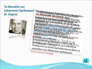 Το Μοντέλο του Διδακτικού Σχεδιασμού (R. Gagne) Tα τρία κύρια στάδια ανάπτυξης του μοντέλου του Διδακτικού Σχεδιασμού είναι: Αξιολόγηση αναγκών : Προσδιορίζει κάθε δραστηριότητα του μαθητή και κάθε τμήμα γνώσης που πρέπει να προσκτηθεί από αυτόν. Επιλογή διδακτικών μεθόδων και υλικού : Βασίζονται στην προηγούμενη ανάλυση και στηρίζονται σε μετρήσιμα μεγέθη συμπεριφοράς. Αξιολόγηση του μαθητή : Τεστ που μας επιτρέπουν να αποφανθούμε για την επίτευξη των διδακτικών στόχων. Η εμφάνιση του υπολογιστή στην δεκαετία του 70 συνιστά νέα εξέλιξη της προγραμματισμένης διδασκαλίας με την εμφάνιση της Διδασκαλίας με την Βοήθεια υπολογιστή η οποία στην αρχική της μορφή δεν ήταν παρά η υπολογιστική υλοποίηση του προγραμματισμένου βιβλίου μέσω ερωτήσεων πολλαπλών επιλογών ( multiple choice ). Στην σύγχρονη εκδοχή του μιλάμε για τα προγράμματα διδασκαλίας με τη Βοήθεια Υπολογιστή τα οποία σχεδιάζονται με βάση το «μοντέλο» του διδακτικού σχεδιασμού ( Instructional Design ). Τα συμπεριφοριστικού τύπου λογισμικά  tutorials & drill and practice  (καθοδήγησης /εξάσκησης και πρακτικής) κρίνονται επαρκή είτε: για παροχή  εποπτικής διδασκαλίας , είτε  για την  εμπέδωση χαμηλού επιπέδου γνώσεων  και δεξιοτήτων, είτε  για την  αξιολόγηση  και την προσωπική εργασία των μαθητών 