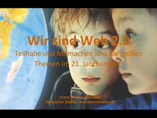 Wir sind Web 2.0 Teilhabe und Mitmachen sind die großen Themen im 21. Jahrhundert   Franz-Reinhard Habbel Deutscher Städte- und Gemeindebund 