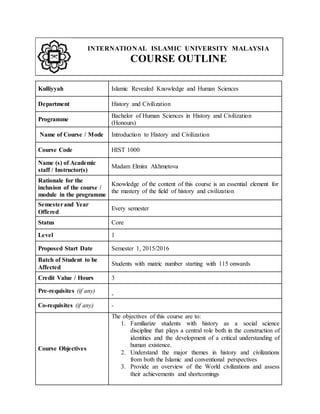 INTERNATIONAL ISLAMIC UNIVERSITY MALAYSIA
COURSE OUTLINE
Kulliyyah Islamic Revealed Knowledge and Human Sciences
Department History and Civilization
Programme
Bachelor of Human Sciences in History and Civilization
(Honours)
Name of Course / Mode Introduction to History and Civilization
Course Code HIST 1000
Name (s) of Academic
staff / Instructor(s)
Madam Elmira Akhmetova
Rationale for the
inclusion of the course /
module in the programme
Knowledge of the content of this course is an essential element for
the mastery of the field of history and civilization
Semesterand Year
Offered
Every semester
Status Core
Level 1
Proposed Start Date Semester 1, 2015/2016
Batch of Student to be
Affected
Students with matric number starting with 115 onwards
Credit Value / Hours 3
Pre-requisites (if any)
-
Co-requisites (if any) -
Course Objectives
The objectives of this course are to:
1. Familiarize students with history as a social science
discipline that plays a central role both in the construction of
identities and the development of a critical understanding of
human existence.
2. Understand the major themes in history and civilizations
from both the Islamic and conventional perspectives
3. Provide an overview of the World civilizations and assess
their achievements and shortcomings
 