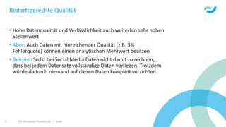 ISR Information Products AG | isr.de9
Bedarfsgerechte Qualität
• Hohe Datenqualität und Verlässlichkeit auch weiterhin sehr hohen
Stellenwert
• Aber: Auch Daten mit hinreichender Qualität (z.B. 3%
Fehlerquote) können einen analytischen Mehrwert besitzen
• Beispiel: So ist bei Social Media Daten nicht damit zu rechnen,
dass bei jedem Datensatz vollständige Daten vorliegen. Trotzdem
würde dadurch niemand auf diesen Daten komplett verzichten.
 