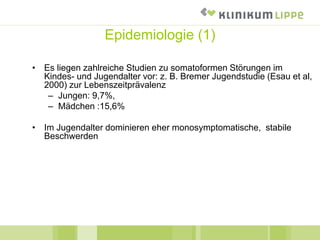 Epidemiologie (1)
• Es liegen zahlreiche Studien zu somatoformen Störungen im
Kindes- und Jugendalter vor: z. B. Bremer Jugendstudie (Esau et al,
2000) zur Lebenszeitprävalenz
– Jungen: 9,7%,
– Mädchen :15,6%
• Im Jugendalter dominieren eher monosymptomatische, stabile
Beschwerden
 