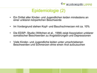 Epidemiologie (2)
• Ein Drittel aller Kinder- und Jugendlichen leiden mindestens an
einer unklaren körperlichen Beschwerde
• Im Vordergrund stehen Kopf- und Bauchschmerzen mit ca. 10%
• Die EDSP- Studie (Wittchen et al., 1998) zeigt Assoziation unklarer
somatischer Beschwerden zu Angststörungen und Depressionen
• Viele Kinder- und Jugendliche leiden unter umschriebenen
Beschwerden und Schmerzen ohne einen Arzt aufzusuchen
 