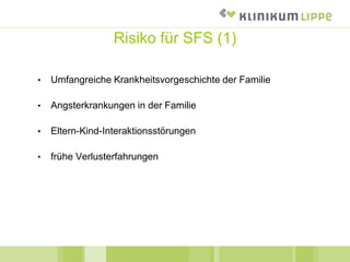 Risiko für SFS (1)
• Umfangreiche Krankheitsvorgeschichte der Familie
• Angsterkrankungen in der Familie
• Eltern-Kind-Interaktionsstörungen
• frühe Verlusterfahrungen
 
