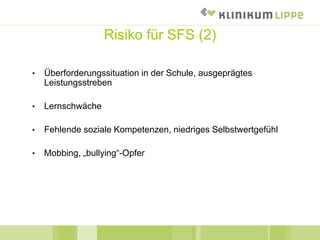 Risiko für SFS (2)
• Überforderungssituation in der Schule, ausgeprägtes
Leistungsstreben
• Lernschwäche
• Fehlende soziale Kompetenzen, niedriges Selbstwertgefühl
• Mobbing, „bullying“-Opfer
 