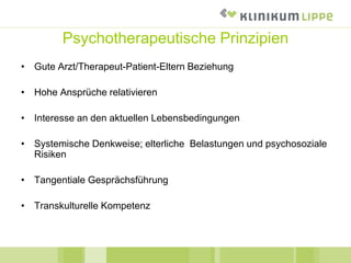Psychotherapeutische Prinzipien
• Gute Arzt/Therapeut-Patient-Eltern Beziehung
• Hohe Ansprüche relativieren
• Interesse an den aktuellen Lebensbedingungen
• Systemische Denkweise; elterliche Belastungen und psychosoziale
Risiken
• Tangentiale Gesprächsführung
• Transkulturelle Kompetenz
 