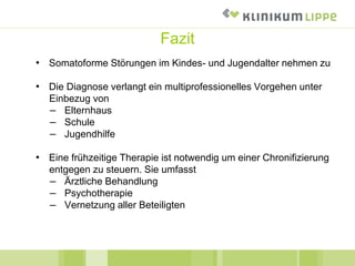 Fazit
• Somatoforme Störungen im Kindes- und Jugendalter nehmen zu
• Die Diagnose verlangt ein multiprofessionelles Vorgehen unter
Einbezug von
– Elternhaus
– Schule
– Jugendhilfe
• Eine frühzeitige Therapie ist notwendig um einer Chronifizierung
entgegen zu steuern. Sie umfasst
– Ärztliche Behandlung
– Psychotherapie
– Vernetzung aller Beteiligten
 