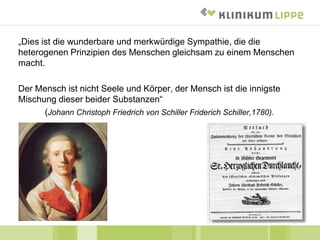 „Dies ist die wunderbare und merkwürdige Sympathie, die die
heterogenen Prinzipien des Menschen gleichsam zu einem Menschen
macht.
Der Mensch ist nicht Seele und Körper, der Mensch ist die innigste
Mischung dieser beider Substanzen“
(Johann Christoph Friedrich von Schiller Friderich Schiller,1780).
 