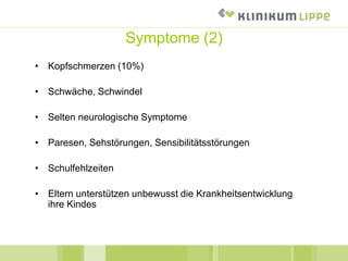 • Kopfschmerzen (10%)
• Schwäche, Schwindel
• Selten neurologische Symptome
• Paresen, Sehstörungen, Sensibilitätsstörungen
• Schulfehlzeiten
• Eltern unterstützen unbewusst die Krankheitsentwicklung
ihre Kindes
Symptome (2)
 