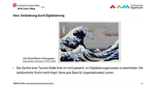 Matthias Krebs | www.forschungsstelle.appmusik.de
Intro: Veränderung durch Digitalisierung
• Das Symbol einer Tsunami-Welle finde ich nicht passend, um Digitalisierungsprozesse zu beschreiben. Die
zerstörerische Wucht macht Angst. Keine gute Basis für (organisationales) Lernen.
/ 5
The Great Wave of Kanagawa
Katsushika Hokusai (1760-1849)
 