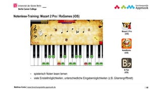 Matthias Krebs | www.forschungsstelle.appmusik.de
Notenlese-Training: Mozart 2 Pro / RoGames (iOS)
• spielerisch Noten lesen lernen
• viele Einstellmöglichkeiten, unterschiedliche Eingabemöglichkeiten (z.B. Gitarrengriffbrett)
/ 68
Mozart 2 Pro
(iOS)
NoteWorks
(iOS)
B Flat
(iOS)
 