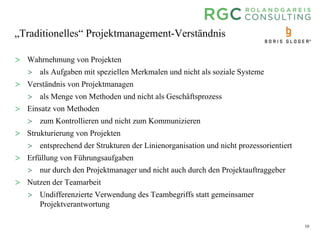 10
„Traditionelles“ Projektmanagement-Verständnis
> Wahrnehmung von Projekten
> als Aufgaben mit speziellen Merkmalen und nicht als soziale Systeme
> Verständnis von Projektmanagen
> als Menge von Methoden und nicht als Geschäftsprozess
> Einsatz von Methoden
> zum Kontrollieren und nicht zum Kommunizieren
> Strukturierung von Projekten
> entsprechend der Strukturen der Linienorganisation und nicht prozessorientiert
> Erfüllung von Führungsaufgaben
> nur durch den Projektmanager und nicht auch durch den Projektauftraggeber
> Nutzen der Teamarbeit
> Undifferenzierte Verwendung des Teambegriffs statt gemeinsamer
Projektverantwortung
 