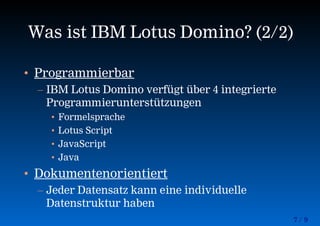 7 / 9
Was ist IBM Lotus Domino? (2/2)
• Programmierbar
– IBM Lotus Domino verfügt über 4 integrierte
Programmierunterstützungen
• Formelsprache
• Lotus Script
• JavaScript
• Java
• Dokumentenorientiert
– Jeder Datensatz kann eine individuelle
Datenstruktur haben
 