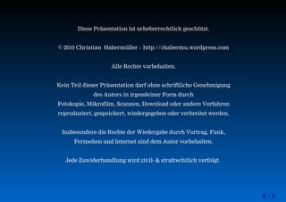 8 / 9
Diese Präsentation ist urheberrechtlich geschützt.
© 2010 Christian Habermüller – http://chabermu.wordpress.com
Alle Rechte vorbehalten.
Kein Teil dieser Präsentation darf ohne schriftliche Genehmigung
des Autors in irgendeiner Form durch
Fotokopie, Mikrofilm, Scannen, Download oder andere Verfahren
reproduziert, gespeichert, wiedergegeben oder verbreitet werden.
Insbesondere die Rechte der Wiedergabe durch Vortrag, Funk,
Fernsehen und Internet sind dem Autor vorbehalten.
Jede Zuwiderhandlung wird zivil- & strafrechtlich verfolgt.
 