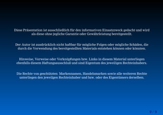 9 / 9
Diese Präsentation ist ausschließlich für den informativen Einsatzzweck gedacht und wird
als diese ohne jegliche Garantie oder Gewährleistung bereitgestellt.
Der Autor ist ausdrücklich nicht haftbar für mögliche Folgen oder mögliche Schäden, die
durch die Verwendung des bereitgestellten Materials entstehen können oder könnten.
Hinweise, Verweise oder Verknüpfungen bzw. Links in diesem Material unterliegen
ebenfalls diesem Haftungsausschluß und sind Eigentum des jeweiligen Rechteinhabers.
Die Rechte von geschützten Markennamen, Handelsmarken sowie alle weiteren Rechte
unterliegen den jeweilgen Rechteinhaber und bzw. oder des Eigentümers derselben.
 