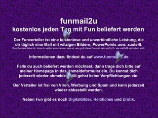 funmail2u kostenlos jeden Tag mit Fun beliefert werden   Der Funverteiler ist eine kostenlose und unverbindliche Leistung, die dir täglich eine Mail mit witzigen Bildern, PowerPoints usw. zustellt. Das Geniale dabei ist, dass du selbst entscheiden kannst, wie groß diese Funmail sein soll (d.h. wie viel MB sie haben soll). Informationen dazu findest du auf  www.funmail2u.de Falls du auch beliefert werden möchtest, dann trage dich bitte auf meiner Homepage in das Anmeldeformular ein. Du kannst dich jederzeit wieder abmelden und gehst keine Verpflichtungen ein. Der Verteiler ist frei von Viren, Werbung und Spam und kann jederzeit wieder abbestellt werden. Neben Fun gibt es noch  Digitalbilder ,  Herzliches  und  Erotik . 