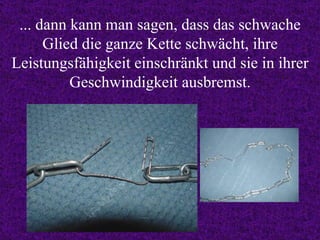 ... dann kann man sagen, dass das schwache Glied die ganze Kette schwächt, ihre Leistungsfähigkeit einschränkt und sie in ihrer Geschwindigkeit ausbremst. 