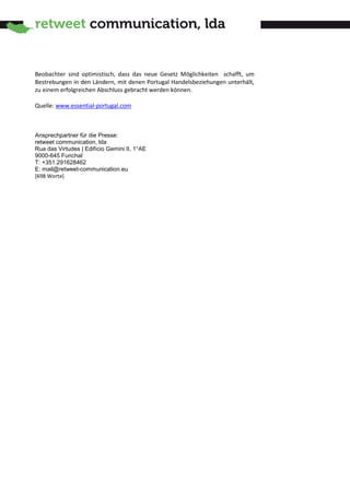 Beobachter sind optimistisch, dass das neue Gesetz Möglichkeiten schafft, um
Bestrebungen in den Ländern, mit denen Portugal Handelsbeziehungen unterhält,
zu einem erfolgreichen Abschluss gebracht werden können.

Quelle: www.essential-portugal.com



Ansprechpartner für die Presse:
retweet communication, lda
Rua das Virtudes | Edifício Gemini II, 1°AE
9000-645 Funchal
T: +351.291628462
E: mail@retweet-communication.eu
[698 Worte]
 