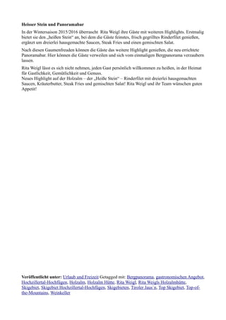 Heisser Stein und Panoramabar
In der Wintersaison 2015/2016 überrascht Rita Weigl ihre Gäste mit weiteren Highlights. Erstmalig
bietet sie den „heißen Stein“ an, bei dem die Gäste feinstes, frisch gegrilltes Rinderfilet genießen,
ergänzt um dreierlei hausgemachte Saucen, Steak Fries und einen gemischten Salat.
Nach diesen Gaumenfreuden können die Gäste das weitere Highlight genießen, die neu errichtete
Panoramabar. Hier können die Gäste verweilen und sich vom einmaligen Bergpanorama verzaubern
lassen.
Rita Weigl lässt es sich nicht nehmen, jeden Gast persönlich willkommen zu heißen, in der Heimat
für Gastlichkeit, Gemütlichkeit und Genuss.
Neues Highlight auf der Holzalm – der „Heiße Stein“ – Rinderfilet mit dreierlei hausgemachten
Saucen, Kräuterbutter, Steak Fries und gemischten Salat! Rita Weigl und ihr Team wünschen guten
Appetit!
Veröffentlicht unter: Urlaub und Freizeit Getagged mit: Bergpanorama, gastronomischen Angebot,
Hochzillertal-Hochfügen, Holzalm, Holzalm Hütte, Rita Weigl, Rita Weigls Holzalmhütte,
Skigebiet, Skigebiet Hochzillertal-Hochfügen, Skigebieten, Tiroler Jaus`n, Top Skigebiet, Top-of-
the-Mountains, Weinkeller
 