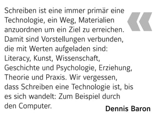 Dennis Baron
Schreiben ist eine immer primär eine
Technologie, ein Weg, Materialien
anzuordnen um ein Ziel zu erreichen.
Damit sind Vorstellungen verbunden,
die mit Werten aufgeladen sind:
Literacy, Kunst, Wissenschaft,
Geschichte und Psychologie, Erziehung,
Theorie und Praxis. Wir vergessen,
dass Schreiben eine Technologie ist, bis
es sich wandelt: Zum Beispiel durch
den Computer.
«
 