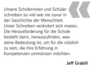 Jeff Grabill
Unsere Schülerinnen und Schüler
schreiben so viel wie nie zuvor in  
der Geschichte der Menschheit.  
Unser Schreiben verändert sich massiv.
Die Herausforderung für die Schule
besteht darin, herauszufinden, was
seine Bedeutung ist, um für die nützlich
zu sein, die ihre Erfahrung in
Kompetenzen ummünzen möchten.
«
 