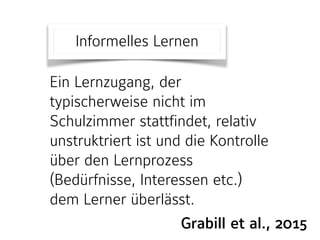Grabill et al., 2015
Ein Lernzugang, der
typischerweise nicht im
Schulzimmer stattfindet, relativ
unstruktriert ist und die Kontrolle
über den Lernprozess
(Bedürfnisse, Interessen etc.)
dem Lerner überlässt.
Informelles Lernen
 
