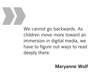 We cannot go backwards. As
children move more toward an
immersion in digital media, we
have to figure out ways to read
deeply there.
»
Maryanne Wolf
 