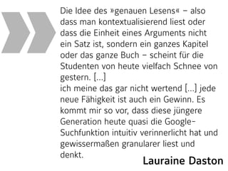 Die Idee des »genauen Lesens« – also
dass man kontextualisierend liest oder
dass die Einheit eines Arguments nicht
ein Satz ist, sondern ein ganzes Kapitel
oder das ganze Buch – scheint für die
Studenten von heute vielfach Schnee von
gestern. […]  
ich meine das gar nicht wertend […] jede
neue Fähigkeit ist auch ein Gewinn. Es
kommt mir so vor, dass diese jüngere
Generation heute quasi die Google-
Suchfunktion intuitiv verinnerlicht hat und
gewissermaßen granularer liest und
denkt. 
»
Lauraine Daston
 