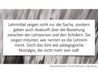 Lehrmittel zeigen nicht nur die Sache, sondern
geben auch Auskunft über die Beziehung
zwischen der Lehrperson und den Schülern. Sie
zeigen mitunter, wie «ernst» es die Lehrerin
meint. Doch das tönt wie pädagogische
Nostalgie, die nicht mehr sein soll!
Roland Reichenbach: Schnelle Oberflächen, träge Bildung.
 