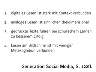 1. digitales Lesen ist stark mit Kontext verbunden
2. analoges Lesen ist sinnlicher, dreidimensional
3. gedruckte Texte führen bei schulischem Lernen
zu besserem Erfolg
4. Lesen am Bildschirm ist mit weniger
Metakognition verbunden
Generation Social Media, S. 122ff.
 