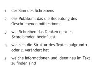 1. der Sinn des Schreibens
2. das Publikum, das die Bedeutung des
Geschriebenen mitbestimmt
3. wie Schreiben das Denken der/des
Schreibenden beeinflusst
4. wie sich die Struktur des Textes aufgrund 1.
oder 2. verändert hat
5. welche Informationen und Ideen neu im Text
zu finden sind
 