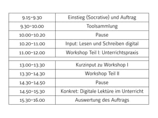 9.15-9.30 Einstieg (Socrative) und Auftrag
9.30-10.00 Toolsammlung
10.00-10.20 Pause
10.20-11.00 Input: Lesen und Schreiben digital
11.00-12.00 Workshop Teil I: Unterrichtspraxis
13.00-13.30 Kurzinput zu Workshop I
13.30-14.30 Workshop Teil II
14.30-14.50 Pause
14.50-15.30 Konkret: Digitale Lektüre im Unterricht
15.30-16.00 Auswertung des Auftrags
 