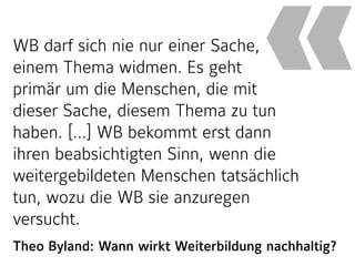 Theo Byland: Wann wirkt Weiterbildung nachhaltig?
WB darf sich nie nur einer Sache,
einem Thema widmen. Es geht  
primär um die Menschen, die mit
dieser Sache, diesem Thema zu tun
haben. […] WB bekommt erst dann
ihren beabsichtigten Sinn, wenn die
weitergebildeten Menschen tatsächlich
tun, wozu die WB sie anzuregen
versucht.
«
 