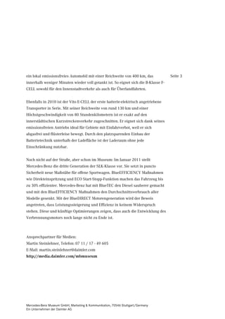ein lokal emissionsfreies Automobil mit einer Reichweite von 400 km, das            Seite 3
innerhalb weniger Minuten wieder voll getankt ist. So eignet sich die B-Klasse F-
CELL sowohl für den Innenstadtverkehr als auch für Überlandfahrten.


Ebenfalls in 2010 ist der Vito E-CELL der erste batterie-elektrisch angetriebene
Transporter in Serie. Mit seiner Reichweite von rund 130 km und einer
Höchstgeschwindigkeit von 80 Stundenkilometern ist er exakt auf den
innerstädtischen Kurzstreckenverkehr zugeschnitten. Er eignet sich dank seines
emissionsfreien Antriebs ideal für Gebiete mit Einfahrverbot, weil er sich
abgasfrei und flüsterleise bewegt. Durch den platzsparenden Einbau der
Batterietechnik unterhalb der Ladefläche ist der Laderaum ohne jede
Einschränkung nutzbar.


Noch nicht auf der Straße, aber schon im Museum: Im Januar 2011 stellt
Mercedes-Benz die dritte Generation der SLK-Klasse vor. Sie setzt in puncto
Sicherheit neue Maßstäbe für offene Sportwagen. BlueEFFICIENCY Maßnahmen
wie Direkteinspritzung und ECO Start-Stopp-Funktion machen das Fahrzeug bis
zu 30% effizienter. Mercedes-Benz hat mit BlueTEC den Diesel sauberer gemacht
und mit den BlueEFFICIENCY Maßnahmen den Durchschnittsverbrauch aller
Modelle gesenkt. Mit der BlueDIRECT Motorengeneration wird der Beweis
angetreten, dass Leistungssteigerung und Effizienz in keinem Widerspruch
stehen. Diese und künftige Optimierungen zeigen, dass auch die Entwicklung des
Verbrennungsmotors noch lange nicht zu Ende ist.



Ansprechpartner für Medien:
Martin Steinlehner, Telefon: 07 11 / 17 - 49 605
E-Mail: martin.steinlehner@daimler.com
http://media.daimler.com/mbmuseum




Mercedes-Benz Museum GmbH, Marketing & Kommunikation, 70546 Stuttgart/Germany
Ein Unternehmen der Daimler AG
 