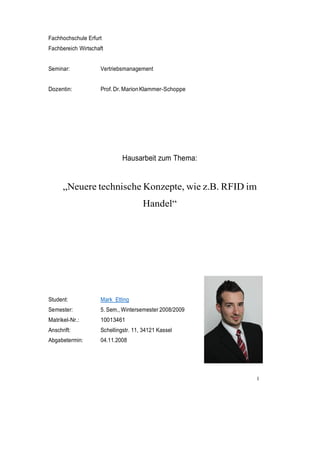 I
Fachhochschule Erfurt
Fachbereich Wirtschaft
Seminar: Vertriebsmanagement
Dozentin: Prof.Dr.MarionKlammer-Schoppe
Hausarbeit zum Thema:
„Neuere technische Konzepte, wie z.B. RFID im
Handel“
Student: Mark Etting
Semester: 5. Sem., Wintersemester 2008/2009
Matrikel-Nr.: 10013461
Anschrift: Schellingstr. 11, 34121 Kassel
Abgabetermin: 04.11.2008
 