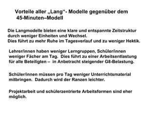 Die Langmodelle bieten eine klare und entspannte Zeitstruktur  durch weniger Einheiten und Wechsel. Dies führt zu mehr Ruhe im Tagesverlauf und zu weniger Hektik. Vorteile aller „Lang“- Modelle gegenüber dem 45-Minuten–Modell Lehrer/innen haben weniger Lerngruppen, Schüler/innen weniger Fächer am Tag.  Dies führt zu einer Arbeitsentlastung für alle Beteiligten –  in Anbetracht steigender G8-Belastung. Schüler/innen müssen pro Tag weniger Unterrichtsmaterial mitbringen.  Dadurch wird der Ranzen leichter. Projektarbeit und schülerzentrierte Arbeitsformen sind eher möglich. 